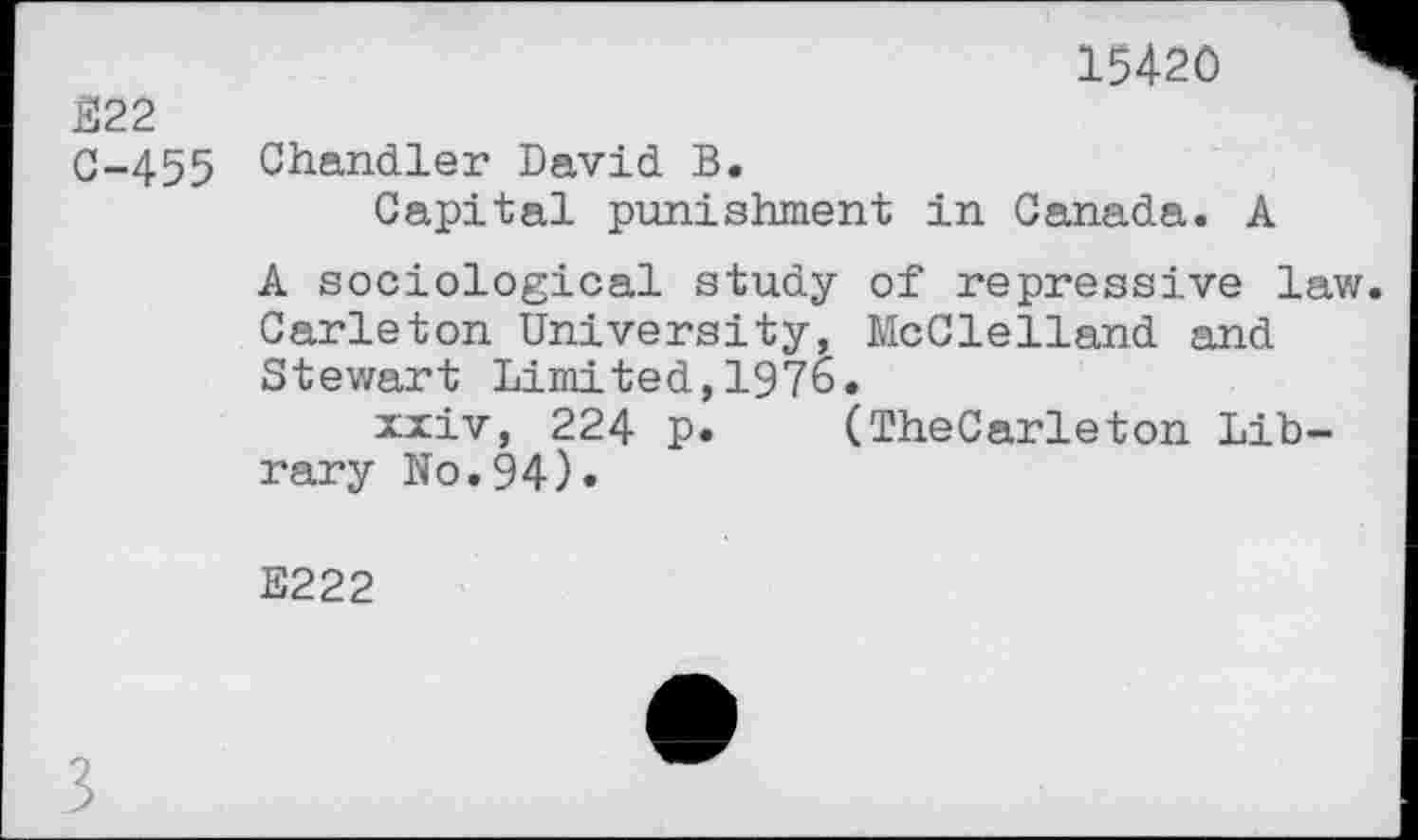 ﻿15420
Е22
C-455 Chandler David В.
Capital punishment in Canada. A
A sociological study of repressive law Carleton University, McClelland and Stewart Limited,1976.
xxiv, 224 p. (TheCarleton Library No.94)«
E222